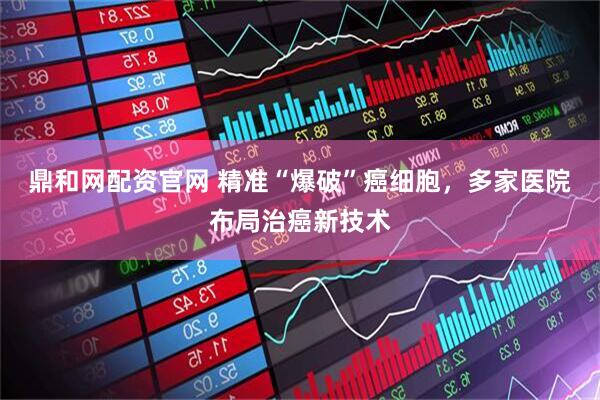 鼎和网配资官网 精准“爆破”癌细胞，多家医院布局治癌新技术
