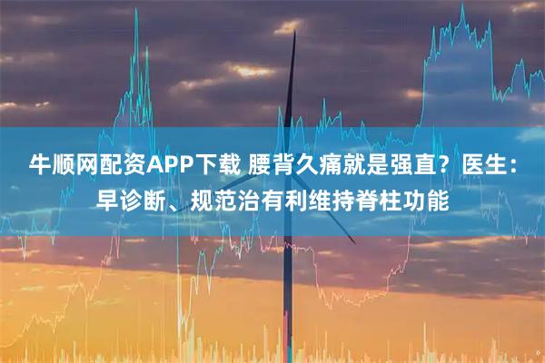 牛顺网配资APP下载 腰背久痛就是强直？医生：早诊断、规范治有利维持脊柱功能