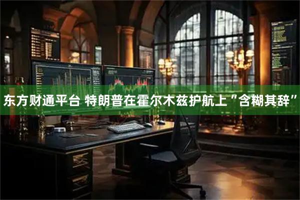 东方财通平台 特朗普在霍尔木兹护航上“含糊其辞”