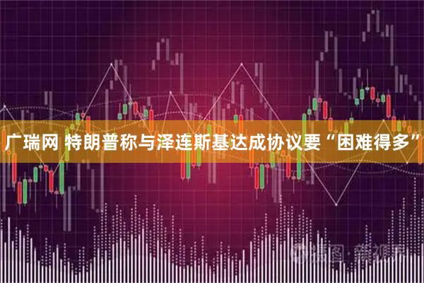 广瑞网 特朗普称与泽连斯基达成协议要“困难得多”