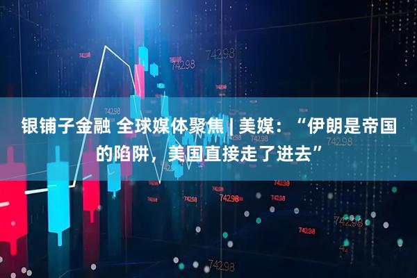 银铺子金融 全球媒体聚焦 | 美媒：“伊朗是帝国的陷阱，美国直接走了进去”