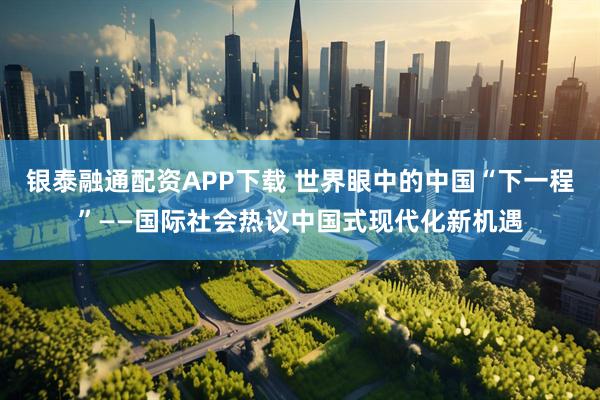 银泰融通配资APP下载 世界眼中的中国“下一程”——国际社会热议中国式现代化新机遇