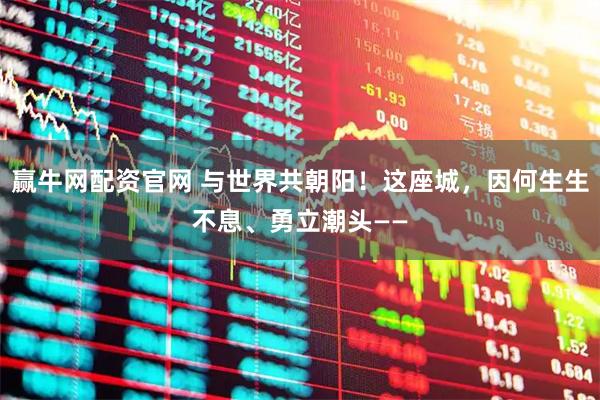 赢牛网配资官网 与世界共朝阳！这座城，因何生生不息、勇立潮头——
