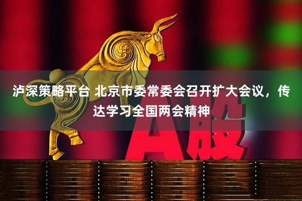 泸深策略平台 北京市委常委会召开扩大会议，传达学习全国两会精神