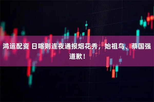 鸿运配资 日喀则连夜通报烟花秀，始祖鸟、蔡国强道歉！