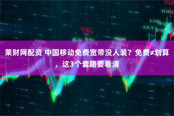 莱财网配资 中国移动免费宽带没人装？免费≠划算，这3个套路要看清
