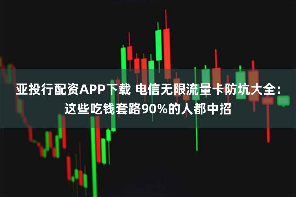 亚投行配资APP下载 电信无限流量卡防坑大全：这些吃钱套路90%的人都中招