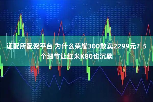 证配所配资平台 为什么荣耀300敢卖2299元？5个细节让红米K80也沉默