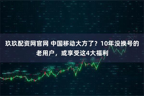 玖玖配资网官网 中国移动大方了？10年没换号的老用户，或享受这4大福利