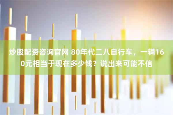 炒股配资咨询官网 80年代二八自行车，一辆160元相当于现在多少钱？说出来可能不信