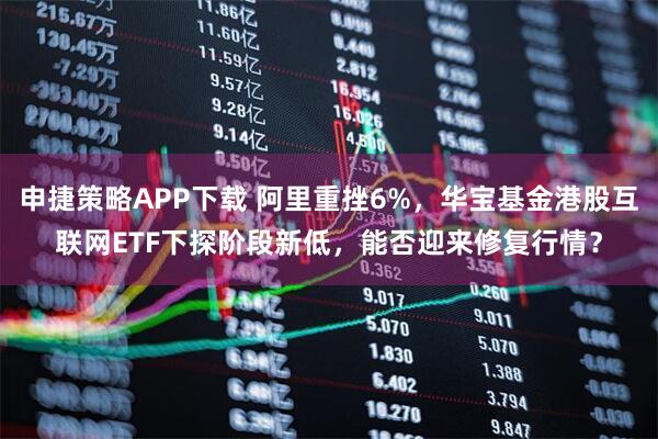 申捷策略APP下载 阿里重挫6%，华宝基金港股互联网ETF下探阶段新低，能否迎来修复行情？
