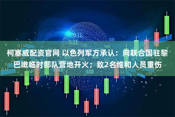 柯塞威配资官网 以色列军方承认：向联合国驻黎巴嫩临时部队营地开火；致2名维和人员重伤