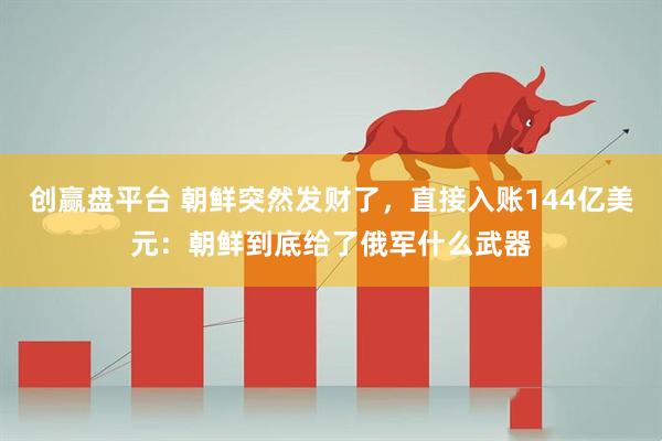 创赢盘平台 朝鲜突然发财了，直接入账144亿美元：朝鲜到底给了俄军什么武器