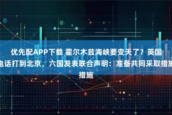 优先配APP下载 霍尔木兹海峡要变天了？英国电话打到北京，六国发表联合声明：准备共同采取措施