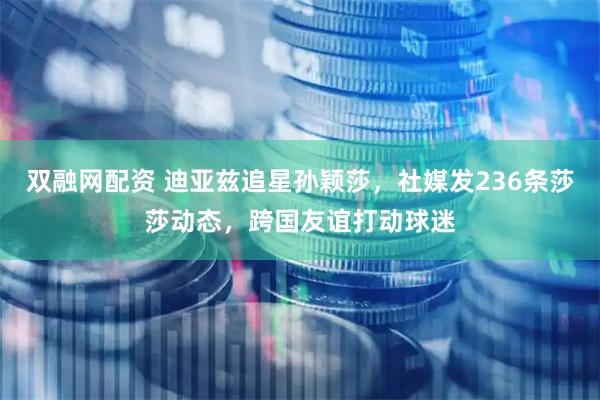 双融网配资 迪亚兹追星孙颖莎，社媒发236条莎莎动态，跨国友谊打动球迷