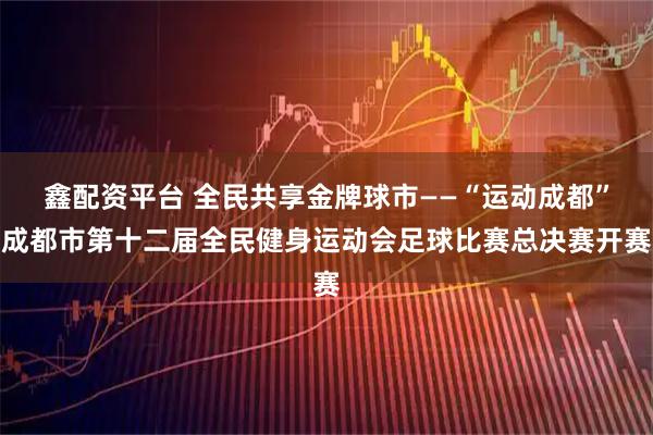 鑫配资平台 全民共享金牌球市——“运动成都”成都市第十二届全民健身运动会足球比赛总决赛开赛