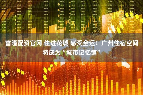富隆配资官网 住进花城 感受全运！广州住宿空间将成为“城市记忆馆”