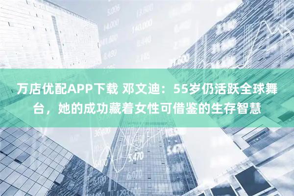 万店优配APP下载 邓文迪：55岁仍活跃全球舞台，她的成功藏着女性可借鉴的生存智慧