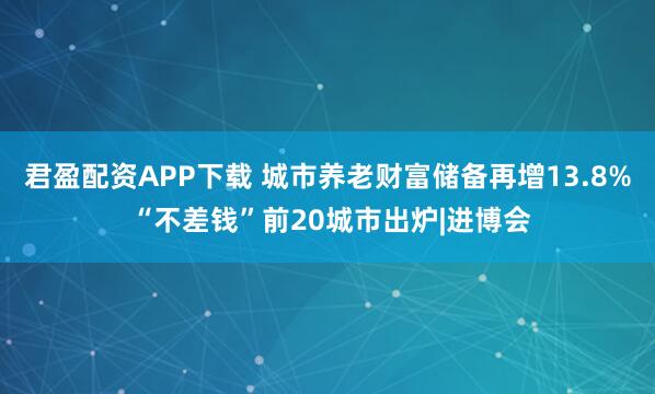 君盈配资APP下载 城市养老财富储备再增13.8% “不差钱”前20城市出炉|进博会