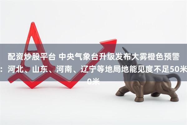 配资炒股平台 中央气象台升级发布大雾橙色预警：河北、山东、河南、辽宁等地局地能见度不足50米