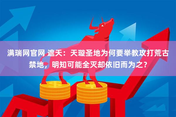 满瑞网官网 遮天：天璇圣地为何要举教攻打荒古禁地，明知可能全灭却依旧而为之？