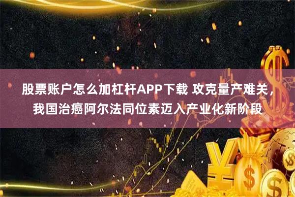 股票账户怎么加杠杆APP下载 攻克量产难关，我国治癌阿尔法同位素迈入产业化新阶段