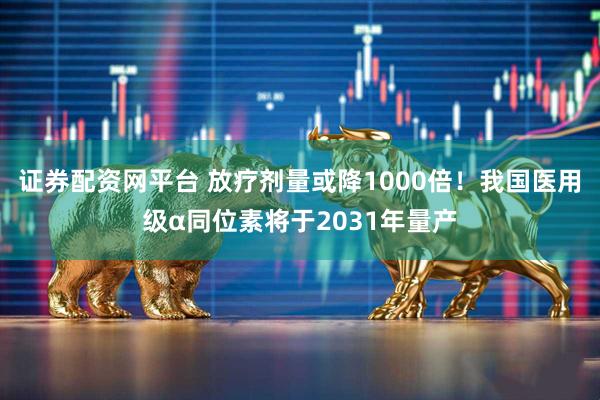 证券配资网平台 放疗剂量或降1000倍！我国医用级α同位素将于2031年量产