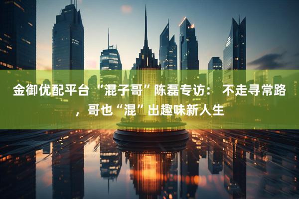 金御优配平台 “混子哥”陈磊专访： 不走寻常路，哥也“混”出趣味新人生