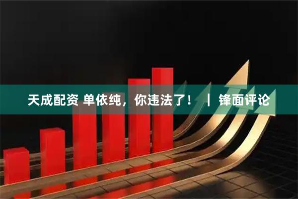 天成配资 单依纯，你违法了！ ｜ 锋面评论