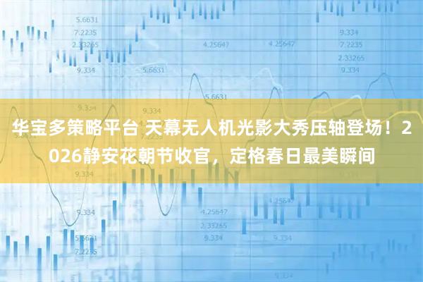 华宝多策略平台 天幕无人机光影大秀压轴登场！2026静安花朝节收官，定格春日最美瞬间