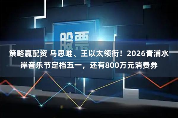 策略赢配资 马思唯、王以太领衔！2026青浦水岸音乐节定档五一，还有800万元消费券
