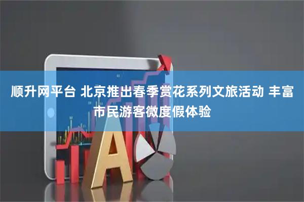 顺升网平台 北京推出春季赏花系列文旅活动 丰富市民游客微度假体验