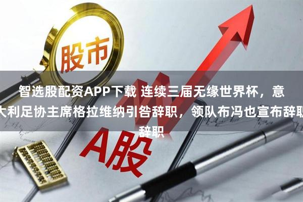 智选股配资APP下载 连续三届无缘世界杯，意大利足协主席格拉维纳引咎辞职，领队布冯也宣布辞职