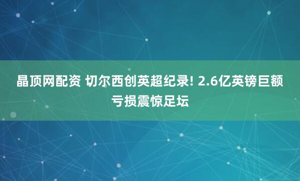 晶顶网配资 切尔西创英超纪录! 2.6亿英镑巨额亏损震惊足坛