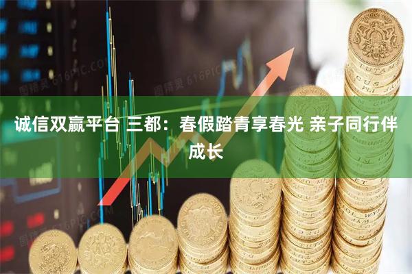 诚信双赢平台 三都：春假踏青享春光 亲子同行伴成长