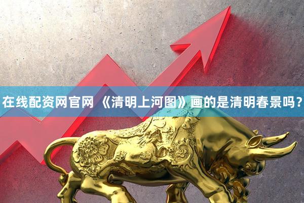 在线配资网官网 《清明上河图》画的是清明春景吗？