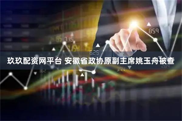 玖玖配资网平台 安徽省政协原副主席姚玉舟被查