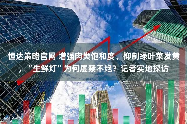 恒达策略官网 增强肉类饱和度、抑制绿叶菜发黄，“生鲜灯”为何屡禁不绝？记者实地探访