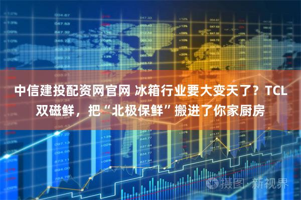中信建投配资网官网 冰箱行业要大变天了？TCL双磁鲜，把“北极保鲜”搬进了你家厨房