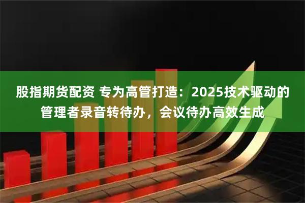 股指期货配资 专为高管打造：2025技术驱动的管理者录音转待办，会议待办高效生成