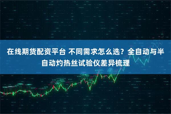 在线期货配资平台 不同需求怎么选？全自动与半自动灼热丝试验仪差异梳理