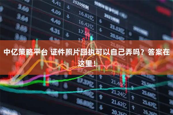 中亿策略平台 证件照片回执可以自己弄吗？答案在这里！