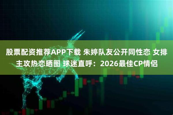 股票配资推荐APP下载 朱婷队友公开同性恋 女排主攻热恋晒图 球迷直呼：2026最佳CP情侣