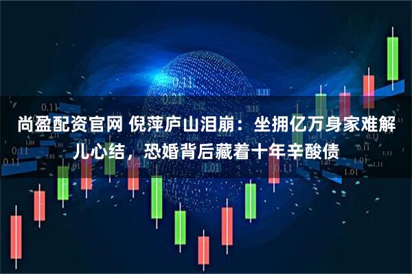 尚盈配资官网 倪萍庐山泪崩：坐拥亿万身家难解儿心结，恐婚背后藏着十年辛酸债