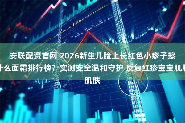 安联配资官网 2026新生儿脸上长红色小疹子擦什么面霜排行榜？实测安全温和守护 反复红疹宝宝肌肤