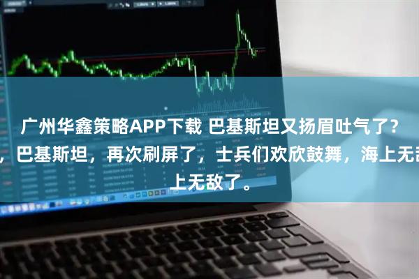 广州华鑫策略APP下载 巴基斯坦又扬眉吐气了？近日，巴基斯坦，再次刷屏了，士兵们欢欣鼓舞，海上无敌了。