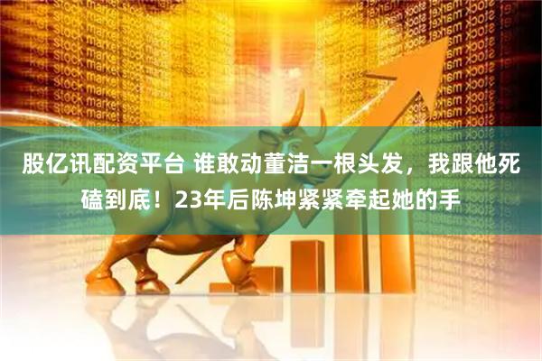 股亿讯配资平台 谁敢动董洁一根头发，我跟他死磕到底！23年后陈坤紧紧牵起她的手