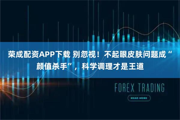 荣成配资APP下载 别忽视！不起眼皮肤问题成“颜值杀手”，科学调理才是王道