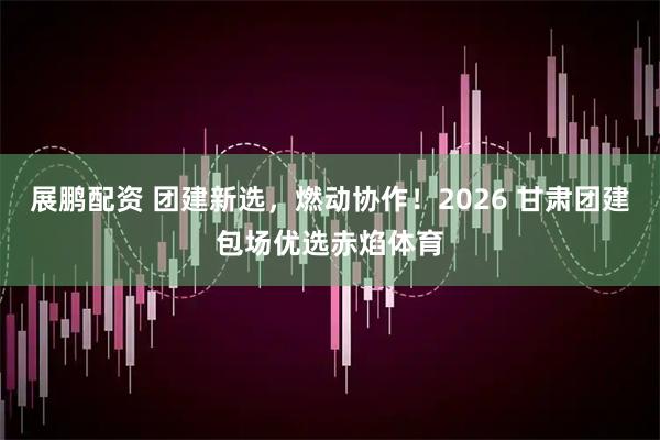 展鹏配资 团建新选，燃动协作！2026 甘肃团建包场优选赤焰体育