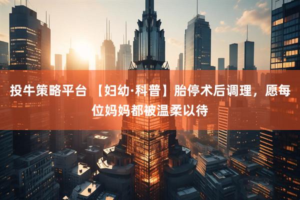 投牛策略平台 【妇幼·科普】胎停术后调理，愿每位妈妈都被温柔以待